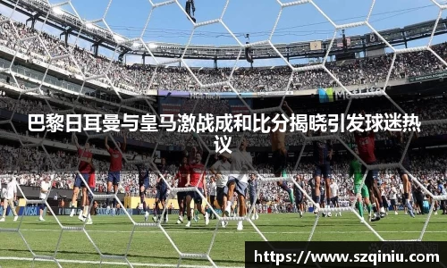 巴黎日耳曼与皇马激战成和比分揭晓引发球迷热议